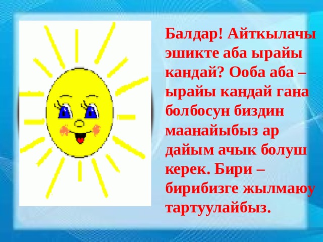 Балдар! Айткылачы эшикте аба ырайы кандай? Ооба аба – ырайы кандай гана болбосун биздин маанайыбыз ар дайым ачык болуш керек. Бири – бирибизге жылмаюу тартуулайбыз.  