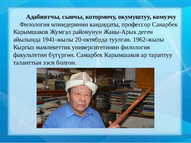  Адабиятчы, сынчы, котормочу, окумуштуу, комузчу  Филология илимдеринин кандидаты, профессор Санарбек Карымшаков Жумгал районунун Жаңы-Арык деген айылында 1941-жылы 20-октябрда туулган. 1962-жылы Кыргыз мамлекеттик университетинин филология факультетин бүтүргөн. Самарбек Карымшаков ар тараптуу таланттын ээси болгон. 