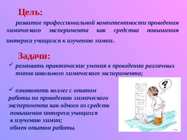  Цель: развитие профессиональной компетентности проведения химического эксперимента как средства повышения интереса учащихся к изучению химии .   Задачи: развивать практические умения в проведении различных типов школьного химического эксперимента;  ознакомить коллег с опытом работы по проведению химического эксперимента как одного из средств  повышения интереса учащихся  к изучению химии;  обмен опытом работы.  