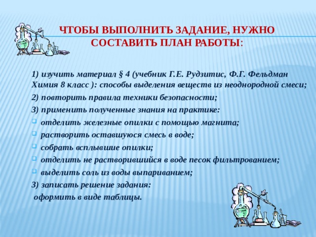 Чтобы выполнить задание, нужно составить план работы : 1) изучить материал § 4 (учебник Г.Е. Рудзитис, Ф.Г. Фельдман Химия 8 класс ): способы выделения веществ из неоднородной смеси; 2) повторить правила техники безопасности; 3) применить полученные знания на практике: отделить железные опилки с помощью магнита; растворить оставшуюся смесь в воде; собрать всплывшие опилки; отделить не растворившийся в воде песок фильтрованием; выделить соль из воды выпариванием; 3) записать решение задания:  оформить в виде таблицы. 