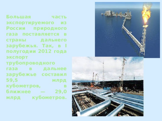 Большая часть экспортируемого из России природного газа поставляется в страны дальнего зарубежья. Так, в I полугодии 2012 года экспорт трубопроводного газа в дальнее зарубежье составил 59,5 млрд кубометров, в ближнее — 29,0 млрд кубометров.   