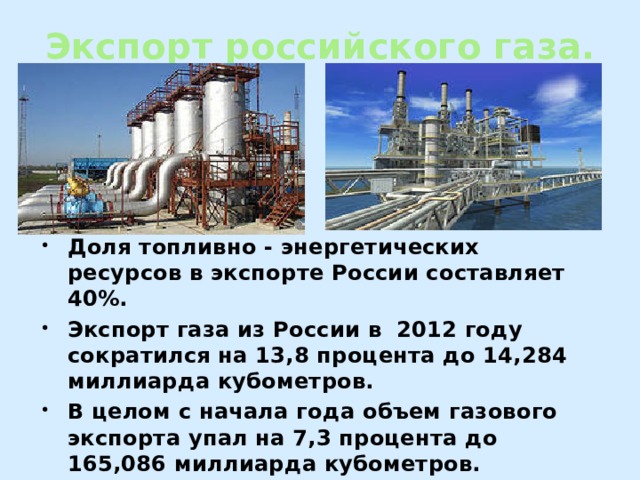 Экспорт российского газа. Доля топливно - энергетических ресурсов в экспорте России составляет 40%. Экспорт газа из России в 2012 году сократился на 13,8 процента до 14,284 миллиарда кубометров. В целом с начала года объем газового экспорта упал на 7,3 процента до 165,086 миллиарда кубометров. 