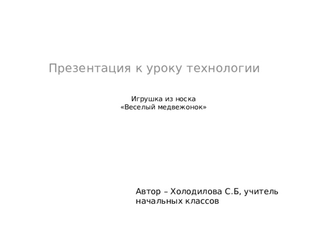 Презентация к уроку технологии   Игрушка из носка  «Веселый медвежонок»    Автор – Холодилова С.Б, учитель начальных классов 