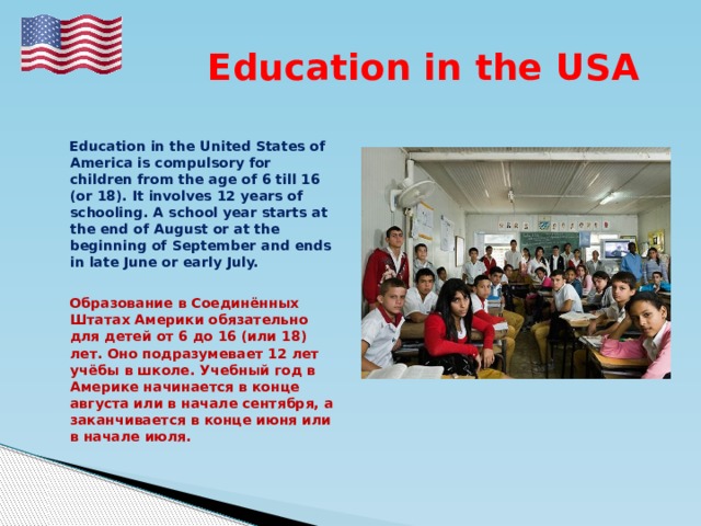  Education in the USA   Education in the United States of America is compulsory for children from the age of 6 till 16 (or 18). It involves 12 years of schooling. A school year starts at the end of August or at the beginning of September and ends in late June or early July.   Образование в Соединённых Штатах Америки обязательно для детей от 6 до 16 (или 18) лет. Оно подразумевает 12 лет учёбы в школе. Учебный год в Америке начинается в конце августа или в начале сентября, а заканчивается в конце июня или в начале июля. 