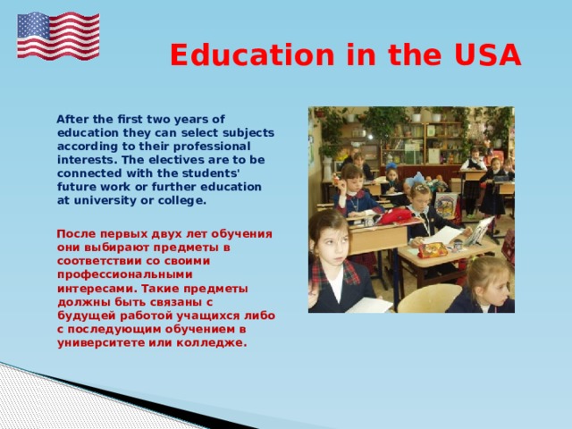  Education in the USA   After the first two years of education they can select subjects according to their professional interests. The electives are to be connected with the students' future work or further education at university or college.   После первых двух лет обучения они выбирают предметы в соответствии со своими профессиональными интересами. Такие предметы должны быть связаны с будущей работой учащихся либо с последующим обучением в университете или колледже. 