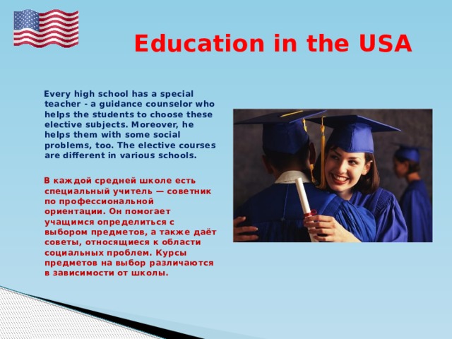  Education in the USA   Every high school has a special teacher - a guidance counselor who helps the students to choose these elective subjects. Moreover, he helps them with some social problems, too. The elective courses are different in various schools.   В каждой средней школе есть специальный учитель — советник по профессиональной ориентации. Он помогает учащимся определиться с выбором предметов, а также даёт советы, относящиеся к области социальных проблем. Курсы предметов на выбор различаются в зависимости от школы.   