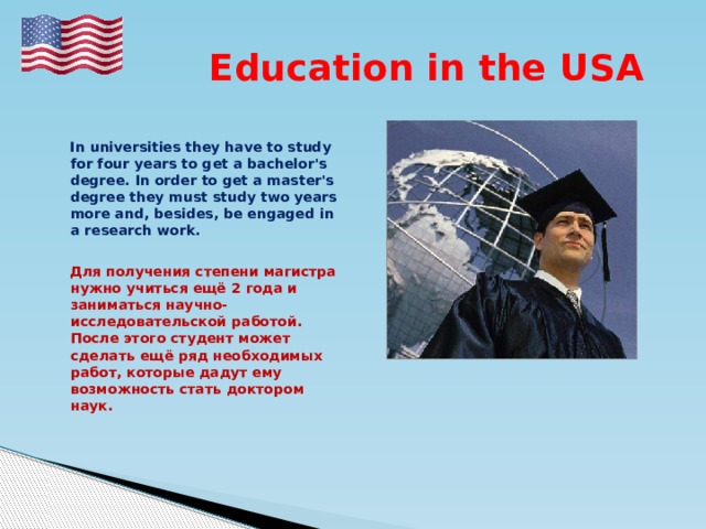  Education in the USA   In universities they have to study for four years to get a bachelor's degree. In order to get a master's degree they must study two years more and, besides, be engaged in a research work.   Для получения степени магистра нужно учиться ещё 2 года и заниматься научно-исследовательской работой. После этого студент может сделать ещё ряд необходимых работ, которые дадут ему возможность стать доктором наук.  