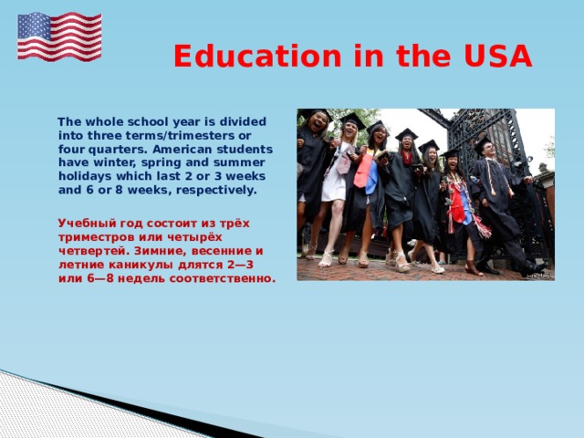  Education in the USA   The whole school year is divided into three terms/trimesters or four quarters. American students have winter, spring and summer holidays which last 2 or 3 weeks and 6 or 8 weeks, respectively.   Учебный год состоит из трёх триместров или четырёх четвертей. Зимние, весенние и летние каникулы длятся 2—3 или 6—8 недель соответственно. 