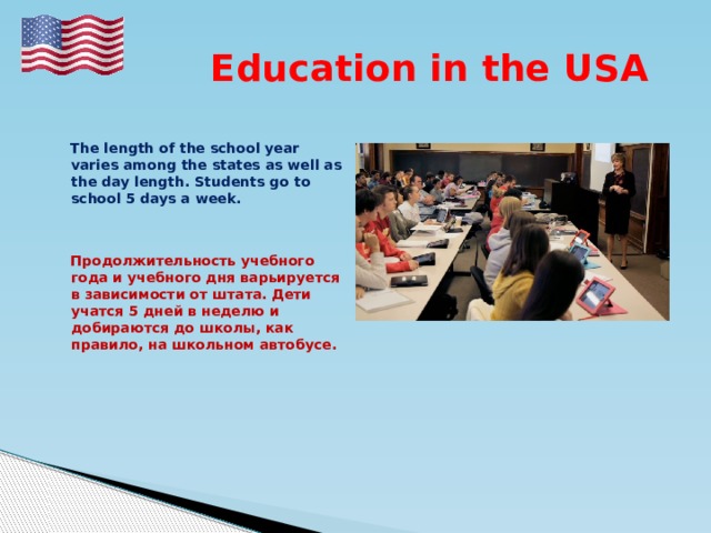  Education in the USA   The length of the school year varies among the states as well as the day length. Students go to school 5 days a week.    Продолжительность учебного года и учебного дня варьируется в зависимости от штата. Дети учатся 5 дней в неделю и добираются до школы, как правило, на школьном автобусе. 