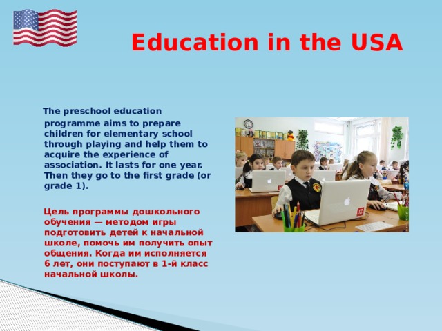  Education in the USA  The preschool education programme aims to prepare children for elementary school through playing and help them to acquire the experience of association. It lasts for one year. Then they go to the first grade (or grade 1).   Цель программы дошкольного обучения — методом игры подготовить детей к начальной школе, помочь им получить опыт общения. Когда им исполняется 6 лет, они поступают в 1-й класс начальной школы.   