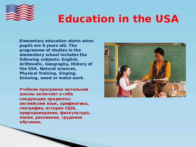  Education in the USA   Elementary education starts when pupils are 6 years old. The programme of studies in the elementary school includes the following subjects: English, Arithmetic, Geography, History of the USA, Natural sciences, Physical Training, Singing, Drawing, wood or metal work.   Учебная программа начальной школы включает в себя следующие предметы: английский язык, арифметика, география, история США, природоведение, физкультура, пение, рисование, трудовое обучение. 