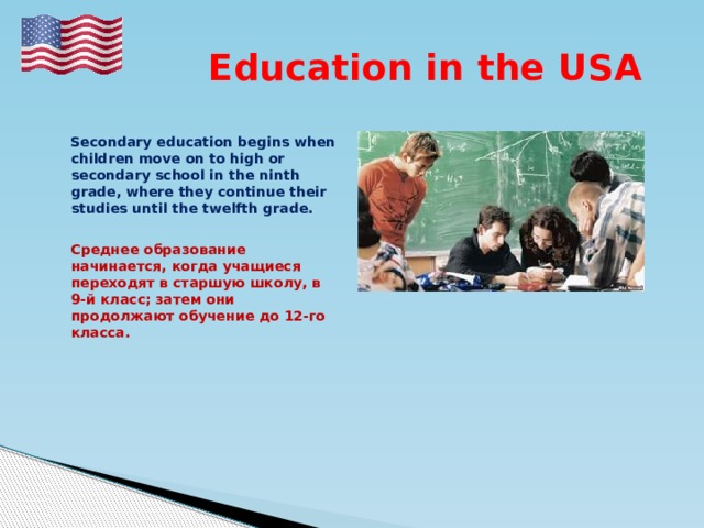  Education in the USA   Secondary education begins when children move on to high or secondary school in the ninth grade, where they continue their studies until the twelfth grade.   Среднее образование начинается, когда учащиеся переходят в старшую школу, в 9-й класс; затем они продолжают обучение до 12-го класса. 