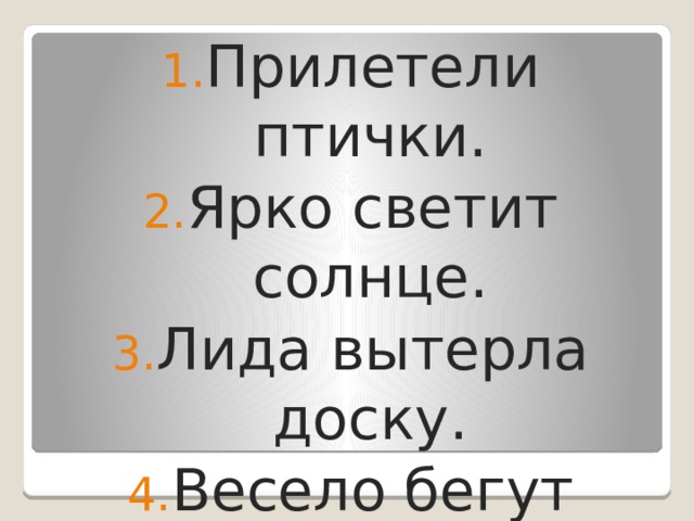 Прилетели птички. Ярко светит солнце. Лида вытерла доску. Весело бегут ручьи. Подул резкий ветер. Зоя прилежно учится . 