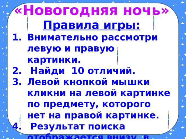 «Новогодняя ночь» Правила игры: Внимательно рассмотри левую и правую картинки.  Найди 10 отличий. Левой кнопкой мышки кликни на левой картинке по предмету, которого нет на правой картинке.  Результат поиска отображается внизу в виде 4-ёх конечной звёздочки. Желаю удачи!