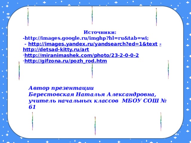 Источники: -http://images.google.ru/imghp?hl=ru&tab=wi;  - http://images.yandex.ru/yandsearch?ed=1&text  - http://detsad-kitty.ru/art http://miranimashek.com/photo/23-2-0-0-2 http://gifzona.ru/pozh_rod.htm  Автор презентации Берестовская Наталья Александровна, учитель начальных классов МБОУ СОШ № 61