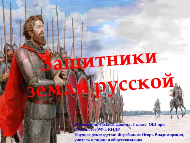 Защитники земли русской Выполнили: Гуськов Даниил, 8 класс ОШ при Посольстве РФ в КНДР Научное руководство: Жеребчиков Игорь Владимирович, учитель истории и обществознания 