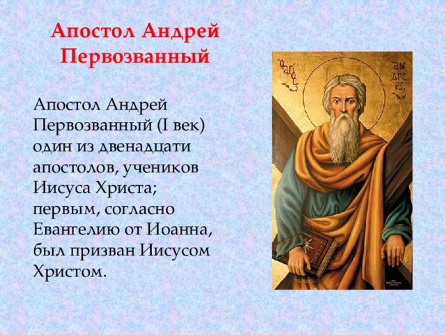 Апостол Андрей Первозванный Апостол Андрей Первозванный (I век) один из двенадцати апостолов, учеников Иисуса Христа; первым, согласно Евангелию от Иоанна, был призван Иисусом Христом. 