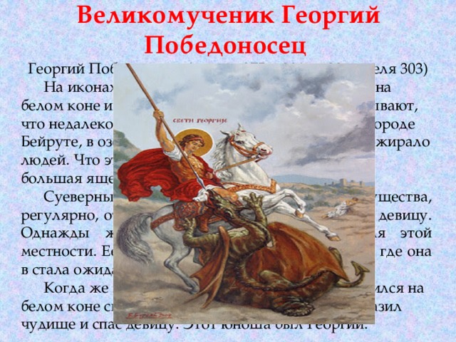 Великомученик Георгий Победоносец  Георгий Победоносец-(между 275 и 281 г.- 23 апреля 303)  На иконах св. Георгий изображается сидящим на белом коне и поражающим копьем змия. Рассказывают, что недалеко от места, где родился св. Георгий в городе Бейруте, в озере жило существо, которое часто пожирало людей. Что это был за зверь - удав, крокодил или большая ящерица - неизвестно.  Суеверные люди, для утоления ярости существа, регулярно, отдавали ему на съедение юношу или девицу. Однажды жребий выпал на дочь правителя этой местности. Ее отвели к берегу озера и привязали, где она в стала ожидать появления чудовища.  Когда же зверь стал приближаться к ней, появился на белом коне светлый юноша, который копьем поразил чудище и спас девицу. Этот юноша был Георгий. 