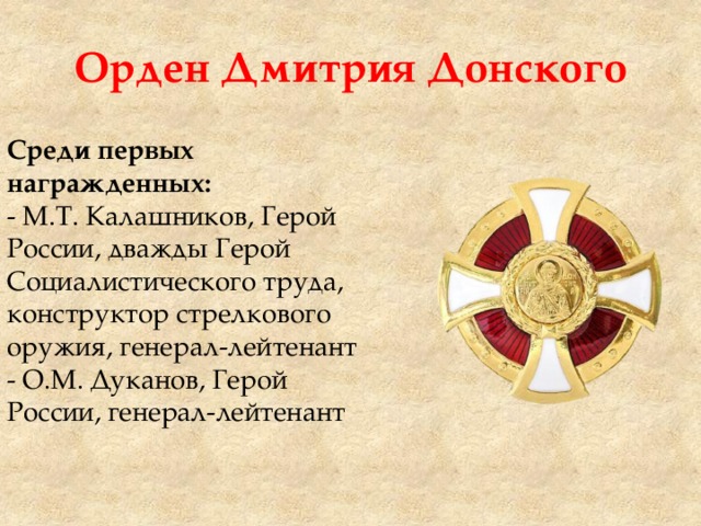 Орден Дмитрия Донского Среди первых награжденных: - М.Т. Калашников, Герой России, дважды Герой Социалистического труда, конструктор стрелкового оружия, генерал-лейтенант - О.М. Дуканов, Герой России, генерал-лейтенант 