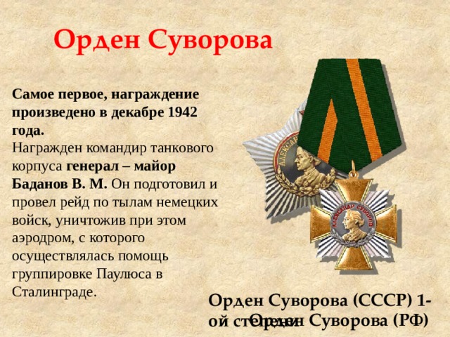 Орден Суворова Самое первое, награждение произведено в декабре 1942 года. Награжден командир танкового корпуса генерал – майор Баданов В. М. Он подготовил и провел рейд по тылам немецких войск, уничтожив при этом аэродром, с которого осуществлялась помощь группировке Паулюса в Сталинграде.  Орден Суворова (СССР) 1-ой степени Орден Суворова (РФ) 