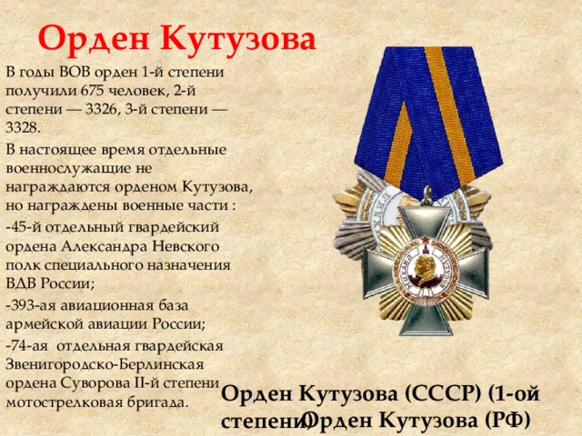 Орден Кутузова В годы ВОВ орден 1-й степени получили 675 человек, 2-й степени — 3326, 3-й степени — 3328. В настоящее время отдельные военнослужащие не награждаются орденом Кутузова, но награждены военные части : -45-й отдельный гвардейский ордена Александра Невского полк специального назначения ВДВ России; -393-ая авиационная база армейской авиации России; -74-ая отдельная гвардейская Звенигородско-Берлинская ордена Суворова II-й степени мотострелковая бригада. Орден Кутузова (СССР) (1-ой степени) Орден Кутузова (РФ) 
