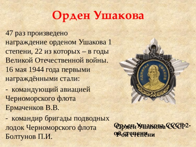 Орден Ушакова 47 раз произведено награждение орденом Ушакова 1 степени, 22 из которых – в годы Великой Отечественной войны. 16 мая 1944 года первыми награждёнными стали: - командующий авиацией Черноморского флота Ермаченков В.В. - командир бригады подводных лодок Черноморского флота Болтунов П.И.  Орден Ушакова СССР 2-ой степени Орден Ушакова СССР 1-ой степени 