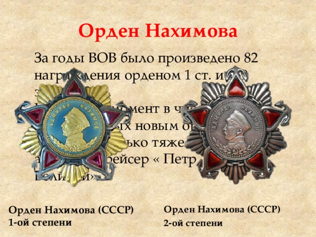 Орден Нахимова За годы ВОВ было произведено 82 награждения орденом 1 ст. и 469 знаком 2 ст. На данный момент в числе награжденных новым орденом Нахимова только тяжелый атомный крейсер « Петр Великий». Орден Нахимова (СССР) 1-ой степени Орден Нахимова (СССР) 2-ой степени 