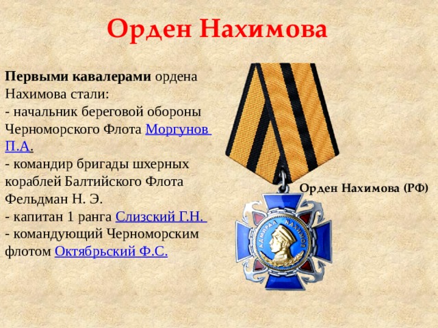 Орден Нахимова Первыми кавалерами ордена Нахимова стали: - начальник береговой обороны Черноморского Флота  Моргунов П.А .   - командир бригады шхерных кораблей Балтийского Флота Фельдман Н. Э. - капитан 1 ранга Слизский Г.Н. - командующий Черноморским флотом  Октябрьский Ф.С. Орден Нахимова (РФ) 