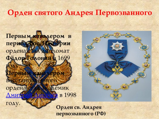 Орден святого Андрея Первозванного Первым кавалером в период Рос. Империи ордена стал дипломат Фёдор Головин в 1699 году. Первым кавалером восстановленного ордена стал академик  Дмитрий Лихачёв в 1998 году. Орден св. Андрея первозванного (РФ) 