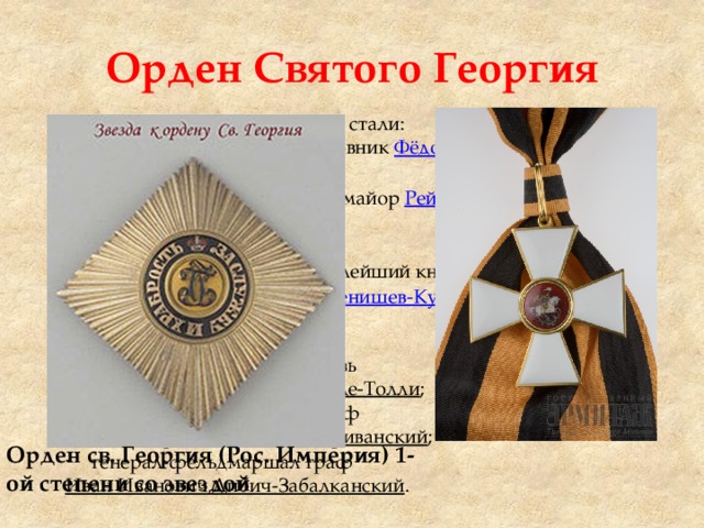 Орден Святого Георгия Первыми кавалерами ордена стали: - в декабре 1769 года подполковник  Фёдор Иванович Фабрициан -в феврале 1770 года премьер-майор  Рейнгольд Людвиг фон Паткуль . Полные кавалеры : генерал-фельдмаршал   светлейший князь  Михаил Илларионович Голенищев-Кутузов-Смоленский ; генерал-фельдмаршал князь Михаил Богданович Барклай-де-Толли ; генерал от инфантерии граф  Иван Фёдорович Паскевич-Эриванский ; генерал-фельдмаршал граф  Иван Иванович Дибич-Забалканский . Орден св. Георгия (Рос. Империя) 1-ой степени со звездой 
