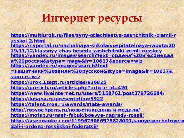 Интернет ресурсы https://multiurok.ru/files/syny-otiechiestva-zashchitniki-ziemli-russkoi-2.html https://nsportal.ru/nachalnaya-shkola/vospitatelnaya-rabota/2019/11/12/klassnyy-chas-beseda-zashchitniki-zemli-russkoy https://yandex.ru/images/search?text=ордена%20и%20медали%20россии&stype=image&lr=10617&source=wiz https :// yandex . ru / images / search ? text =защитники%20земли%20русской& stype = image & lr =10617& source = wiz https://urok.1sept.ru/articles/626825 https://pretich.ru/articles.php?article_id=420 https://www.liveinternet.ru/users/5158761/post379726684/ https://lusana.ru/presentation/5922 https://talent.mos.ru/awards/state-awards/ http://rosvoenpens.ru/новости/ордена-и-медали/ https://mofsb.ru/nash-fsbuk/boevye-nagrady-rossii/ https://vseonauke.com/1199676066578828001/samye-pochetnye-medali-i-ordena-rossijskoj-federatsii/ 
