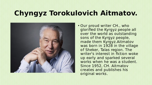 Chyngyz Torokulovich Aitmatov. Our proud writer CH., who glorified the Kyrgyz people all over the world as outstanding sons of the Kyrgyz people, made them Kyrgyz.Aitmatov was born in 1928 in the village of Sheker, Talas region. The writer's interest in fiction woke up early and sparked several works when he was a student. Since 1952, CH. Aitmatov creates and publishes his original works. 