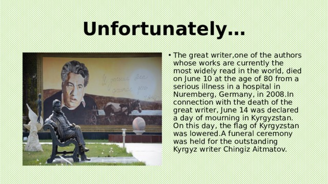 Unfortunately… The great writer,one of the authors whose works are currently the most widely read in the world, died on June 10 at the age of 80 from a serious illness in a hospital in Nuremberg, Germany, in 2008.In connection with the death of the great writer, June 14 was declared a day of mourning in Kyrgyzstan. On this day, the flag of Kyrgyzstan was lowered.A funeral ceremony was held for the outstanding Kyrgyz writer Chingiz Aitmatov. 