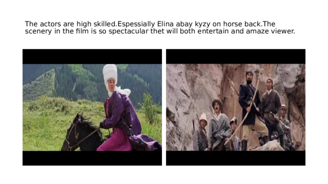 The actors are high skilled.Espessially Elina abay kyzy on horse back.The scenery in the film is so spectacular thet will both entertain and amaze viewer. 