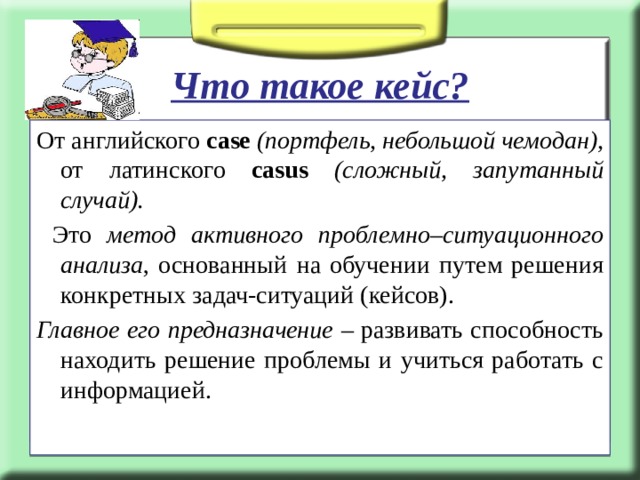  Что такое кейс? От английского case  (портфель, небольшой чемодан), от латинского casus  (сложный, запутанный случай).  Это метод активного проблемно–ситуационного анализа , основанный на обучении путем решения конкретных задач-ситуаций (кейсов). Главное его предназначение – развивать способность находить решение проблемы и учиться работать с информацией.  