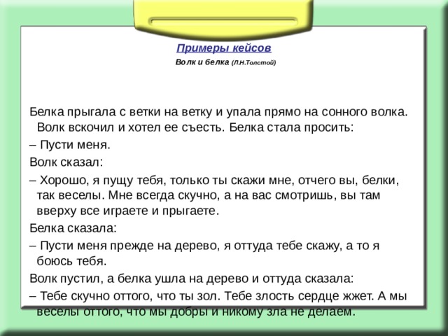   Примеры кейсов   Волк и белка (Л.Н.Толстой) Белка прыгала с ветки на ветку и упала прямо на сонного волка. Волк вскочил и хотел ее съесть. Белка стала просить: –  Пусти меня. Волк сказал: –  Хорошо, я пущу тебя, только ты скажи мне, отчего вы, белки, так веселы. Мне всегда скучно, а на вас смотришь, вы там вверху все играете и прыгаете. Белка сказала: –  Пусти меня прежде на дерево, я оттуда тебе скажу, а то я боюсь тебя. Волк пустил, а белка ушла на дерево и оттуда сказала: –  Тебе скучно оттого, что ты зол. Тебе злость сердце жжет. А мы веселы оттого, что мы добры и никому зла не делаем. 