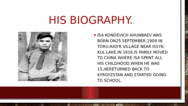 His Biography. Isa konoevich Ahunbaev was born on25 SePTEMBER,1908 IN TORU-Aigyr village near Issyk-kul lake.In 1916,is family moved to China where Isa spent all his childhood.When he was 15,hereturned back to Kyrgyzstan and started going to school. 