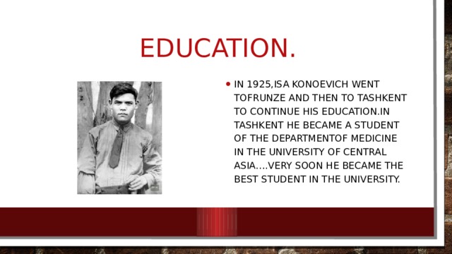 Education. In 1925,Isa konoevich went tofrunze and then to Tashkent to continue his education.In Tashkent he became a student of the departmentof Medicine in the University of Central asia….Very soon he became the best student in the university. 