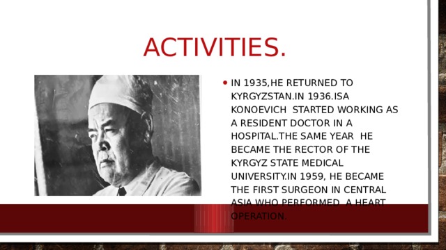 Activities. In 1935,he returned to Kyrgyzstan.In 1936.Isa Konoevich started working as a resident doctor in a hospital.The same year he became the rector of the Kyrgyz state Medical University.In 1959, he became the first surgeon in Central asia who performed a heart operation. 