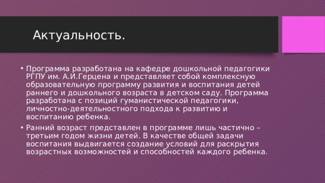  Актуальность. Программа разработана на кафедре дошкольной педагогики РГПУ им. А.И.Герцена и представляет собой комплексную образовательную программу развития и воспитания детей раннего и дошкольного возраста в детском саду. Программа разработана с позиций гуманистической педагогики, личностно-деятельностного подхода к развитию и воспитанию ребенка. Ранний возраст представлен в программе лишь частично – третьим годом жизни детей. В качестве общей задачи воспитания выдвигается создание условий для раскрытия возрастных возможностей и способностей каждого ребенка. 