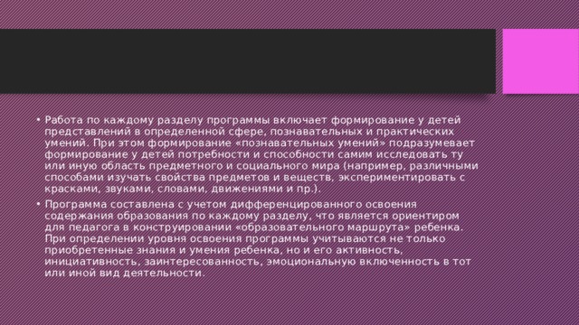 Работа по каждому разделу программы включает формирование у детей представлений в определенной сфере, познавательных и практических умений. При этом формирование «познавательных умений» подразумевает формирование у детей потребности и способности самим исследовать ту или иную область предметного и социального мира (например, различными способами изучать свойства предметов и веществ, экспериментировать с красками, звуками, словами, движениями и пр.). Программа составлена с учетом дифференцированного освоения содержания образования по каждому разделу, что является ориентиром для педагога в конструировании «образовательного маршрута» ребенка. При определении уровня освоения программы учитываются не только приобретенные знания и умения ребенка, но и его активность, инициативность, заинтересованность, эмоциональную включенность в тот или иной вид деятельности. 