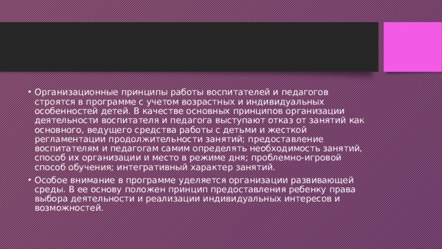 Организационные принципы работы воспитателей и педагогов строятся в программе с учетом возрастных и индивидуальных особенностей детей. В качестве основных принципов организации деятельности воспитателя и педагога выступают отказ от занятий как основного, ведущего средства работы с детьми и жесткой регламентации продолжительности занятий; предоставление воспитателям и педагогам самим определять необходимость занятий, способ их организации и место в режиме дня; проблемно-игровой способ обучения; интегративный характер занятий. Особое внимание в программе уделяется организации развивающей среды. В ее основу положен принцип предоставления ребенку права выбора деятельности и реализации индивидуальных интересов и возможностей. 