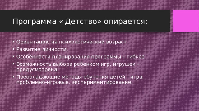 Программа «  Детство» опирается: Ориентацию на психологический возраст. Развитие личности. Особенности планирования программы – гибкое Возможность выбора ребенком игр, игрушек – предусмотрена. Преобладающие методы обучения детей - игра, проблемно-игровые, экспериментирование. 