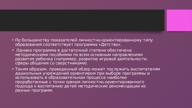 По большинству показателей личностно-ориентированному типу образования соответствует программа «Детство».  Однако программа в достаточной степени обеспечена методическими пособиями по всем основным направлениям развития ребенка (например, развитие игровой деятельности, сферы общения со сверстниками). Таким образом, проведенный обзор может послужить воспитателям дошкольных учреждений ориентиром при выборе программы и использовать в образовательном процессе наиболее проработанные с точки зрения личностно-ориентированного подхода к воспитанию детей методические рекомендации из разных программ. 