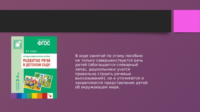 В ходе занятий по этому пособию не только совершенствуется речь детей (обогащается словарный запас, дошкольники учатся правильно строить речевые высказывания), но и уточняются и закрепляются представления детей об окружающем мире. 