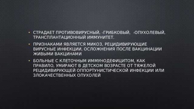 Страдает противовирусный, -грибковый, -опухолевый, трансплантационный иммунитет. Признаками является микоз, рецидивирующие вирусные инфекции, осложнения после вакцинации живыми вакцинами Больные с клеточным иммунодефицитом, как правило, умирают в детском возрасте от тяжелой рецидивирующей оппортунистической инфекции или злокачественных опухолей 