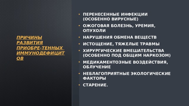 Причины развития приобре-тенных  иммунодефицитов   перенесенные инфекции (особенно вирусные) ожоговая болезнь, уремия, опухоли нарушения обмена веществ истощение, тяжелые травмы хирургические вмешательства (особенно под общим наркозом) медикаментозные воздействия, облучение неблагоприятные экологические факторы старение. 