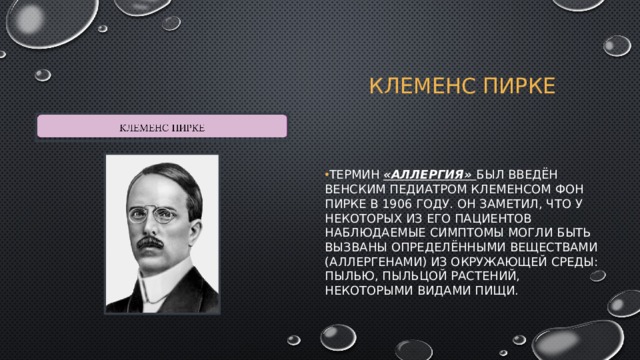 Клеменс пирке Термин «аллергия» был введён венским педиатром Клеменсом Фон Пирке в 1906 году. Он заметил, что у некоторых из его пациентов наблюдаемые симптомы могли быть вызваны определёнными веществами (аллергенами) из окружающей среды: пылью, пыльцой растений, некоторыми видами пищи. 