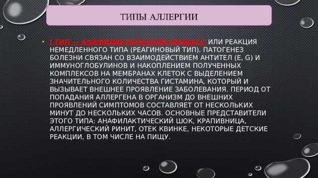 I тип — анафилактический процесс или реакция немедленного типа (реагиновый тип). Патогенез болезни связан со взаимодействием антител (Е, G) и иммуноглобулинов и накоплением полученных комплексов на мембранах клеток с выделением значительного количества гистамина, который и вызывает внешнее проявление заболевания. Период от попадания аллергена в организм до внешних проявлений симптомов составляет от нескольких минут до нескольких часов. Основные представители этого типа: анафилактический шок, крапивница, аллергический ринит, отек Квинке, некоторые детские реакции, в том числе на пищу. 