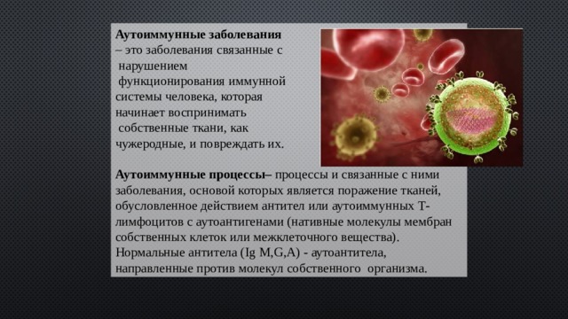 Аутоиммунные заболевания – это заболевания связанные с  нарушением  функционирования иммунной системы человека, которая начинает воспринимать  собственные ткани, как чужеродные, и повреждать их.  Аутоиммунные процессы– процессы и связанные с ними заболевания, основой которых является поражение тканей, обусловленное действием антител или аутоиммунных Т-лимфоцитов с аутоантигенами (нативные молекулы мембран собственных клеток или межклеточного вещества). Нормальные антитела (Ig M,G,A) - аутоантитела, направленные против молекул собственного организма. 